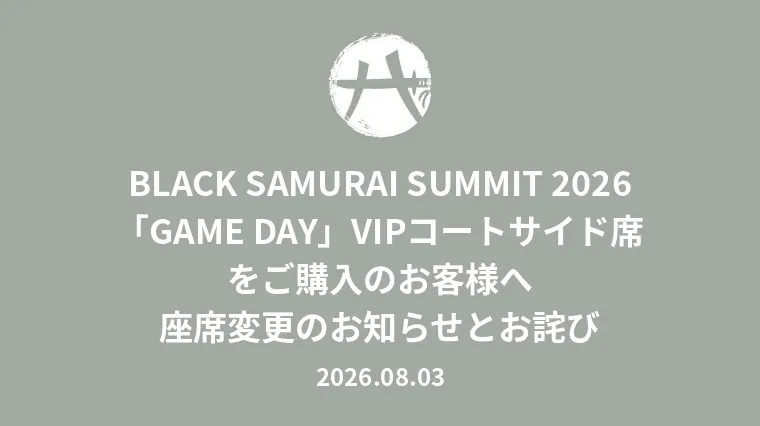 BLACK SAMURAI SUMMIT 2026「GAME DAY」VIPコートサイド席をご購入のお客様へ 座席変更のお知らせとお詫び 2026.08.03