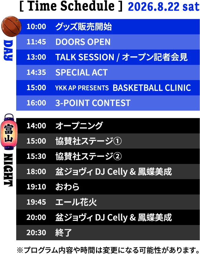 Time Schedule 2026.8.22 sat｜DAY 10:00 グッズ販売開始／11:45 DOORS OPEN／13:00 TALK SESSION・オープン記者会見／14:35 SPECIAL ACT／15:00 BASKETBALL CLINIC／16:00 3-POINT CONTEST｜NIGHT 14:00 オープニング／15:00 協賛社ステージ①／15:30 協賛社ステージ②／18:00 盆ジョヴィ DJ Celly & 鳳蝶美成／19:10 おわら／19:45 エール花火／20:00 盆ジョヴィ DJ Celly & 鳳蝶美成／20:30 終了　※プログラム内容や時間は変更になる可能性があります。